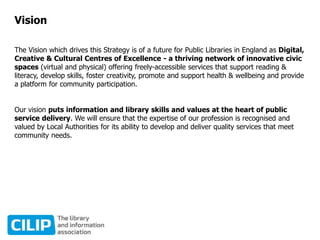 Vision
The Vision which drives this Strategy is of a future for Public Libraries in England as Digital,
Creative & Cultural Centres of Excellence - a thriving network of innovative civic
spaces (virtual and physical) offering freely-accessible services that support reading &
literacy, develop skills, foster creativity, promote and support health & wellbeing and provide
a platform for community participation.
Our vision puts information and library skills and values at the heart of public
service delivery. We will ensure that the expertise of our profession is recognised and
valued by Local Authorities for its ability to develop and deliver quality services that meet
community needs.
 