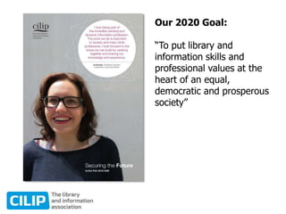 Our 2020 Goal:
“To put library and
information skills and
professional values at the
heart of an equal,
democratic and prosperous
society”
 