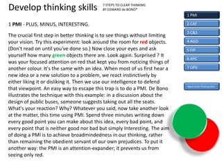 Develop thinking skills                     7 STEPS TO CLEAR THINKING
                                            BY EDWARD de BONO*
                                                                              1 PMI

1 PMI - PLUS, MINUS, INTERESTING.                                             2 CAF

                                                                              3 C&S
The crucial first step in better thinking is to see things without limiting
your vision. Try this experiment: look around the room for red objects.       4 AGO
(Don't read on until you've done so.) Now close your eyes and ask             5 FIP
yourself how many green objects there are. Look again. Surprised ? It
                                                                              6 APC
was your focused attention on red that kept you from noticing things of
another colour. It's the same with an idea. When most of us first hear a      7 OPV
new idea or a new solution to a problem, we react instinctively by
either liking it or disliking it. Then we use our intelligence to defend
                                                                              Higher Order Thinking Skills
that viewpoint. An easy way to escape this trap is to do a PMI. De Bono
illustrates the technique with this example: in a discussion about the
design of public buses, someone suggests taking out all the seats.
What's your reaction? Why? Whatever you said, now take another look
at the matter, this time using PMI. Spend three minutes writing down
every good point you can make about this idea, every bad point, and
every point that is neither good nor bad but simply Interesting. The aim
of doing a PMI is to achieve broadmindedness in our thinking, rather
than remaining the obedient servant of our own prejudices. To put it
another way: the PMI is an attention-expander; it prevents us from
seeing only red.
 
