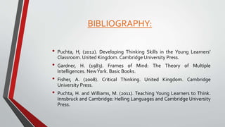 BIBLIOGRAPHY:
• Puchta, H, (2012). Developing Thinking Skills in the Young Learners’
Classroom. United Kingdom. Cambridge University Press.
• Gardner, H. (1983). Frames of Mind: The Theory of Multiple
Intelligences. NewYork. Basic Books.
• Fisher, A. (2008). Critical Thinking. United Kingdom. Cambridge
University Press.
• Puchta, H. and Williams, M. (2011). Teaching Young Learners to Think.
Innsbruck and Cambridge: Helling Languages and Cambridge University
Press.
 