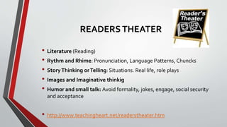 READERSTHEATER
• Literature (Reading)
• Rythm and Rhime: Pronunciation, Language Patterns, Chuncks
• StoryThinking orTelling: Situations. Real life, role plays
• Images and Imaginative thinkig
• Humor and small talk: Avoid formality, jokes, engage, social security
and acceptance
• http://www.teachingheart.net/readerstheater.htm
 