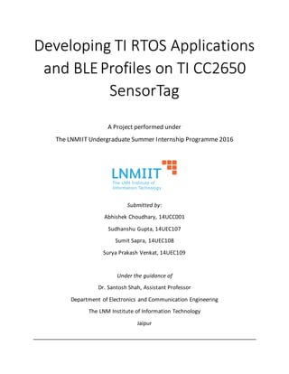 Developing TI RTOS Applications
and BLEProfiles on TI CC2650
SensorTag
A Project performed under
The LNMIIT Undergraduate Summer Internship Programme 2016
Submitted by:
Abhishek Choudhary, 14UCC001
Sudhanshu Gupta, 14UEC107
Sumit Sapra, 14UEC108
Surya Prakash Venkat, 14UEC109
Under the guidance of
Dr. Santosh Shah, Assistant Professor
Department of Electronics and Communication Engineering
The LNM Institute of Information Technology
Jaipur
 