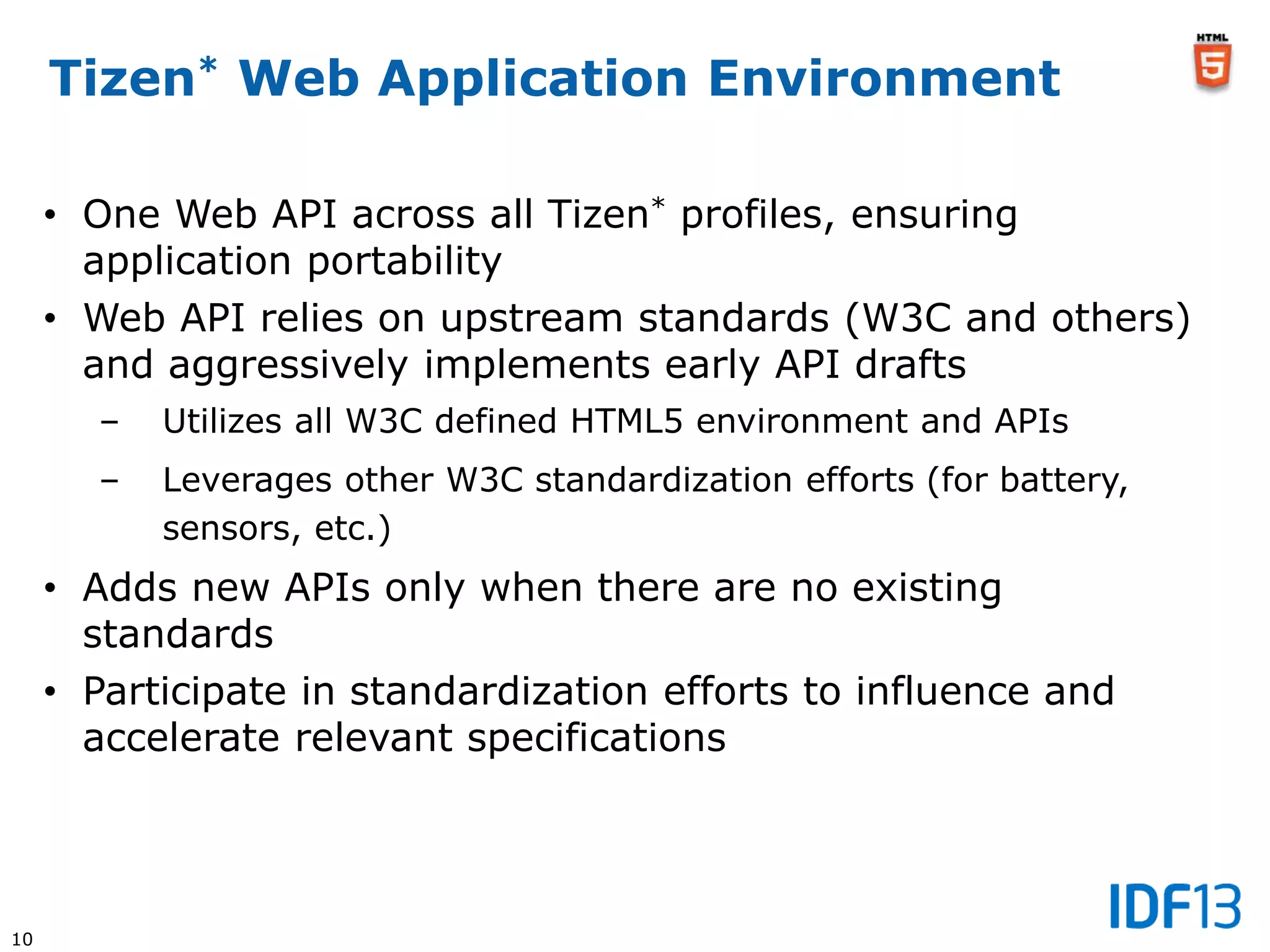 10
Tizen* Web Application Environment
• One Web API across all Tizen* profiles, ensuring
application portability
• Web API relies on upstream standards (W3C and others)
and aggressively implements early API drafts
– Utilizes all W3C defined HTML5 environment and APIs
– Leverages other W3C standardization efforts (for battery,
sensors, etc.)
• Adds new APIs only when there are no existing
standards
• Participate in standardization efforts to influence and
accelerate relevant specifications
 
