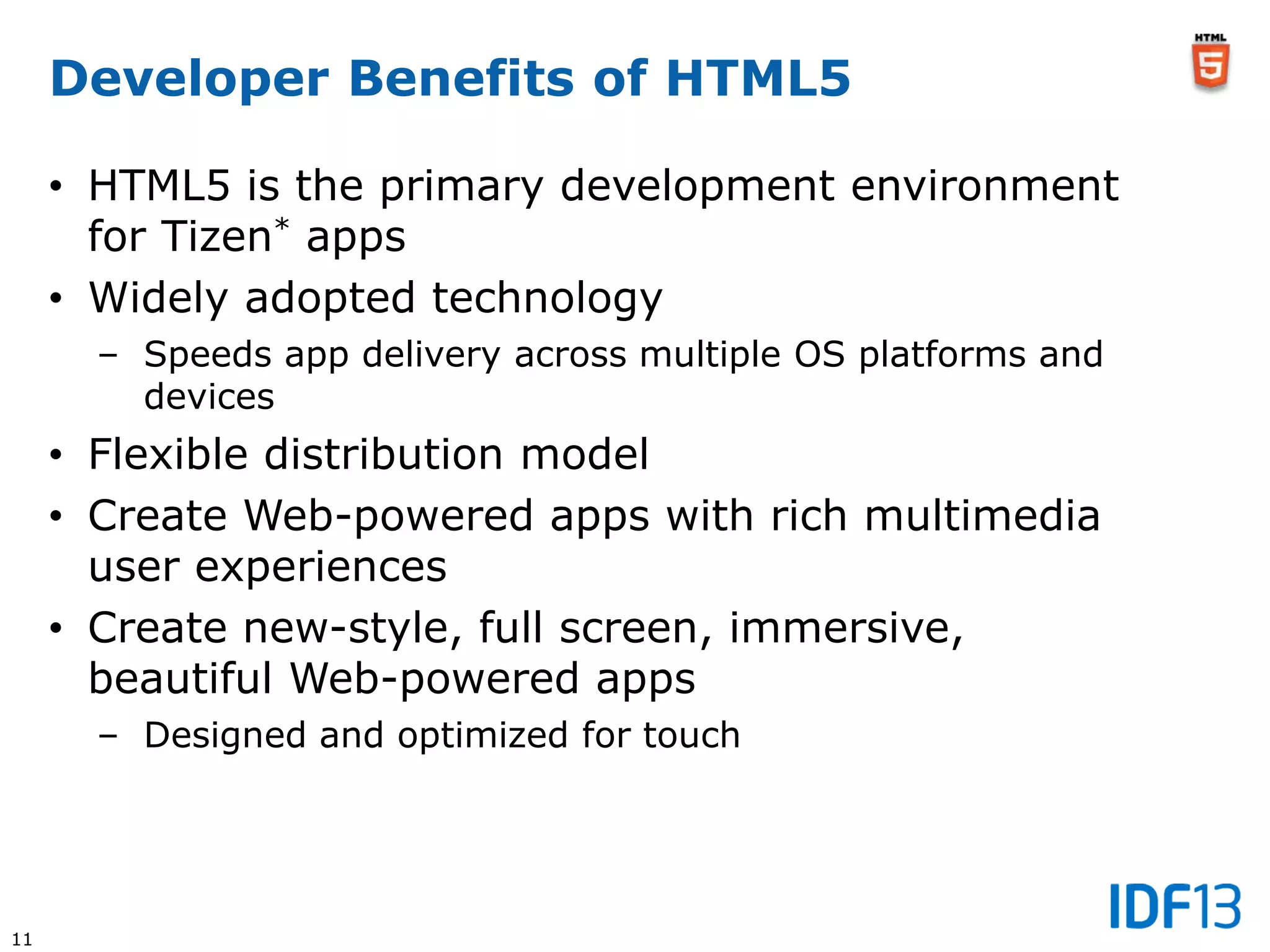11
Developer Benefits of HTML5
• HTML5 is the primary development environment
for Tizen* apps
• Widely adopted technology
– Speeds app delivery across multiple OS platforms and
devices
• Flexible distribution model
• Create Web-powered apps with rich multimedia
user experiences
• Create new-style, full screen, immersive,
beautiful Web-powered apps
– Designed and optimized for touch
 