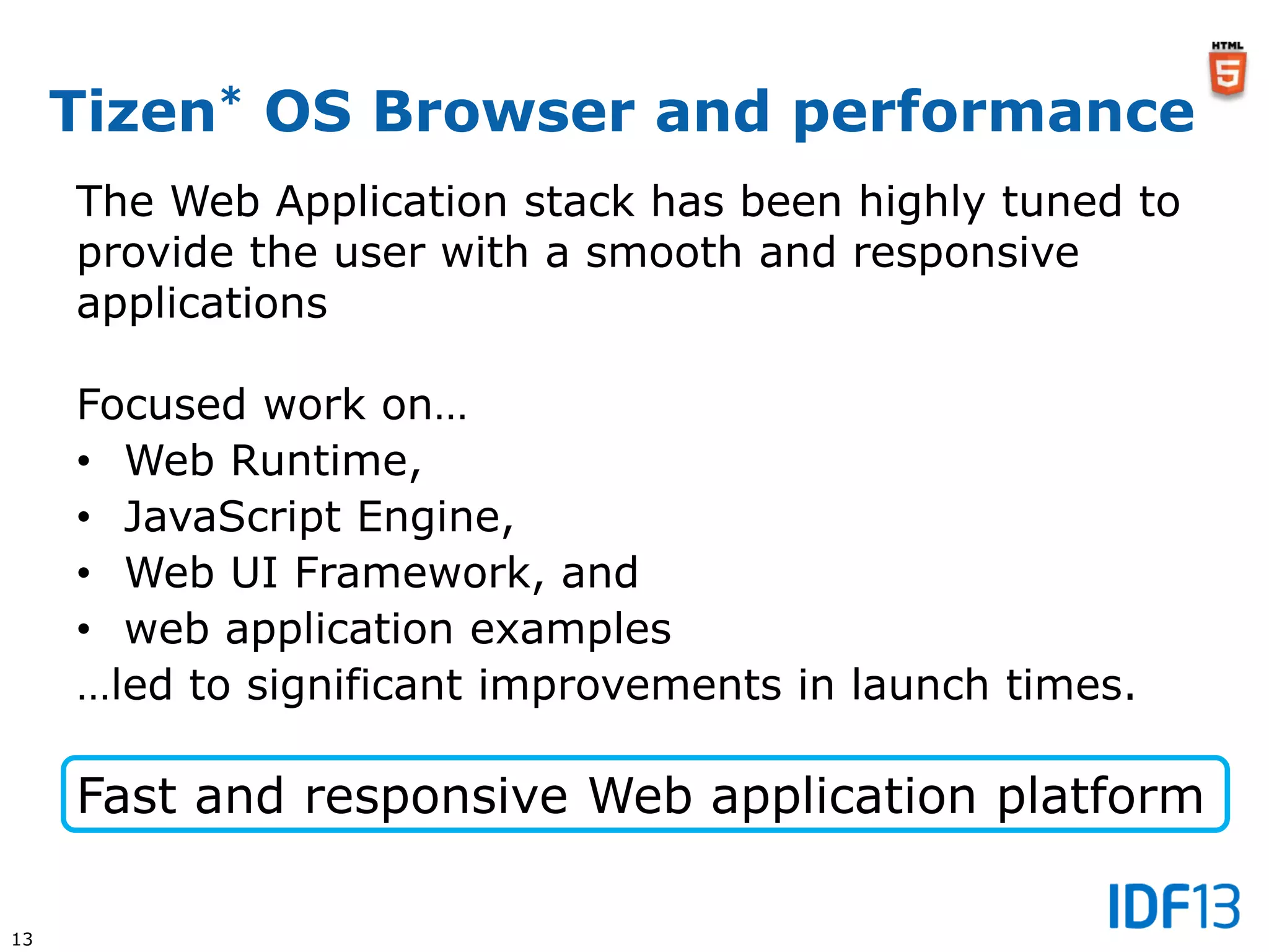 13
Tizen* OS Browser and performance
The Web Application stack has been highly tuned to
provide the user with a smooth and responsive
applications
Focused work on…
• Web Runtime,
• JavaScript Engine,
• Web UI Framework, and
• web application examples
…led to significant improvements in launch times.
Fast and responsive Web application platform
 