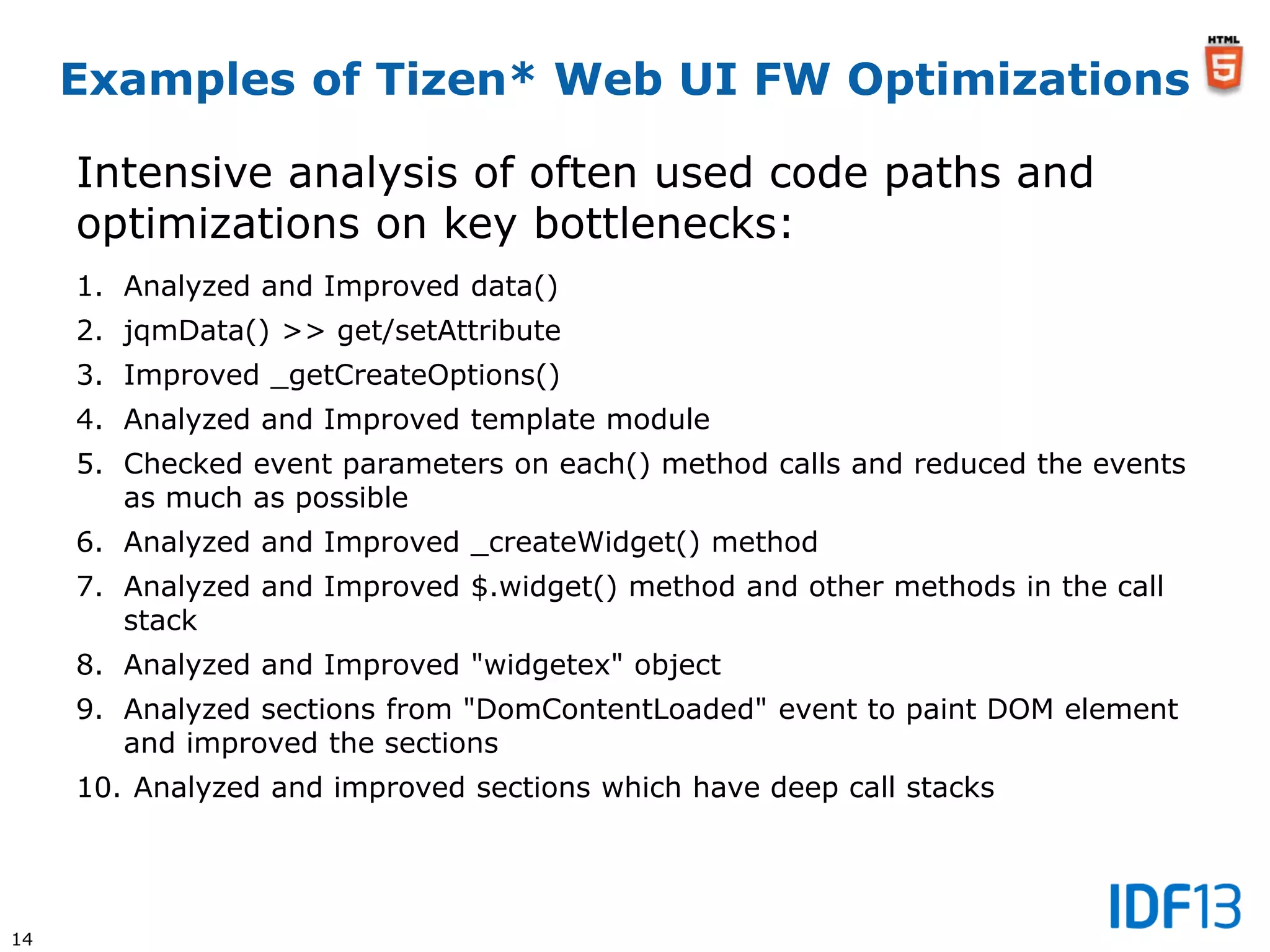 14
Examples of Tizen* Web UI FW Optimizations
Intensive analysis of often used code paths and
optimizations on key bottlenecks:
1. Analyzed and Improved data()
2. jqmData() >> get/setAttribute
3. Improved _getCreateOptions()
4. Analyzed and Improved template module
5. Checked event parameters on each() method calls and reduced the events
as much as possible
6. Analyzed and Improved _createWidget() method
7. Analyzed and Improved $.widget() method and other methods in the call
stack
8. Analyzed and Improved "widgetex" object
9. Analyzed sections from "DomContentLoaded" event to paint DOM element
and improved the sections
10. Analyzed and improved sections which have deep call stacks
 