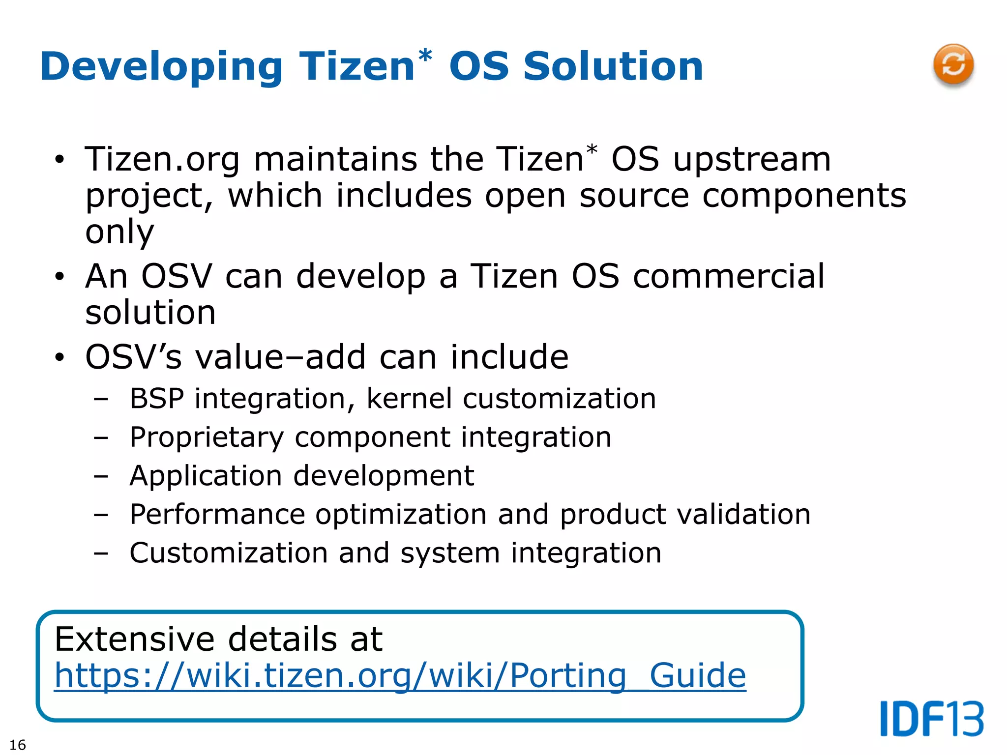 16
Developing Tizen* OS Solution
• Tizen.org maintains the Tizen* OS upstream
project, which includes open source components
only
• An OSV can develop a Tizen OS commercial
solution
• OSV’s value–add can include
– BSP integration, kernel customization
– Proprietary component integration
– Application development
– Performance optimization and product validation
– Customization and system integration
Extensive details at
https://wiki.tizen.org/wiki/Porting_Guide
 