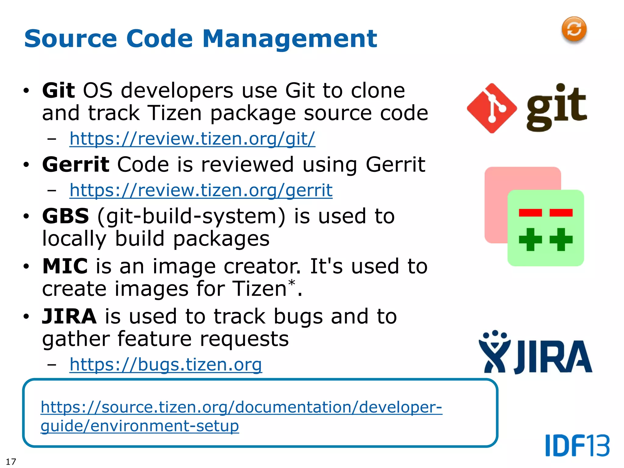 17
Source Code Management
• Git OS developers use Git to clone
and track Tizen package source code
– https://review.tizen.org/git/
• Gerrit Code is reviewed using Gerrit
– https://review.tizen.org/gerrit
• GBS (git-build-system) is used to
locally build packages
• MIC is an image creator. It's used to
create images for Tizen*.
• JIRA is used to track bugs and to
gather feature requests
– https://bugs.tizen.org
https://source.tizen.org/documentation/developer-
guide/environment-setup
 