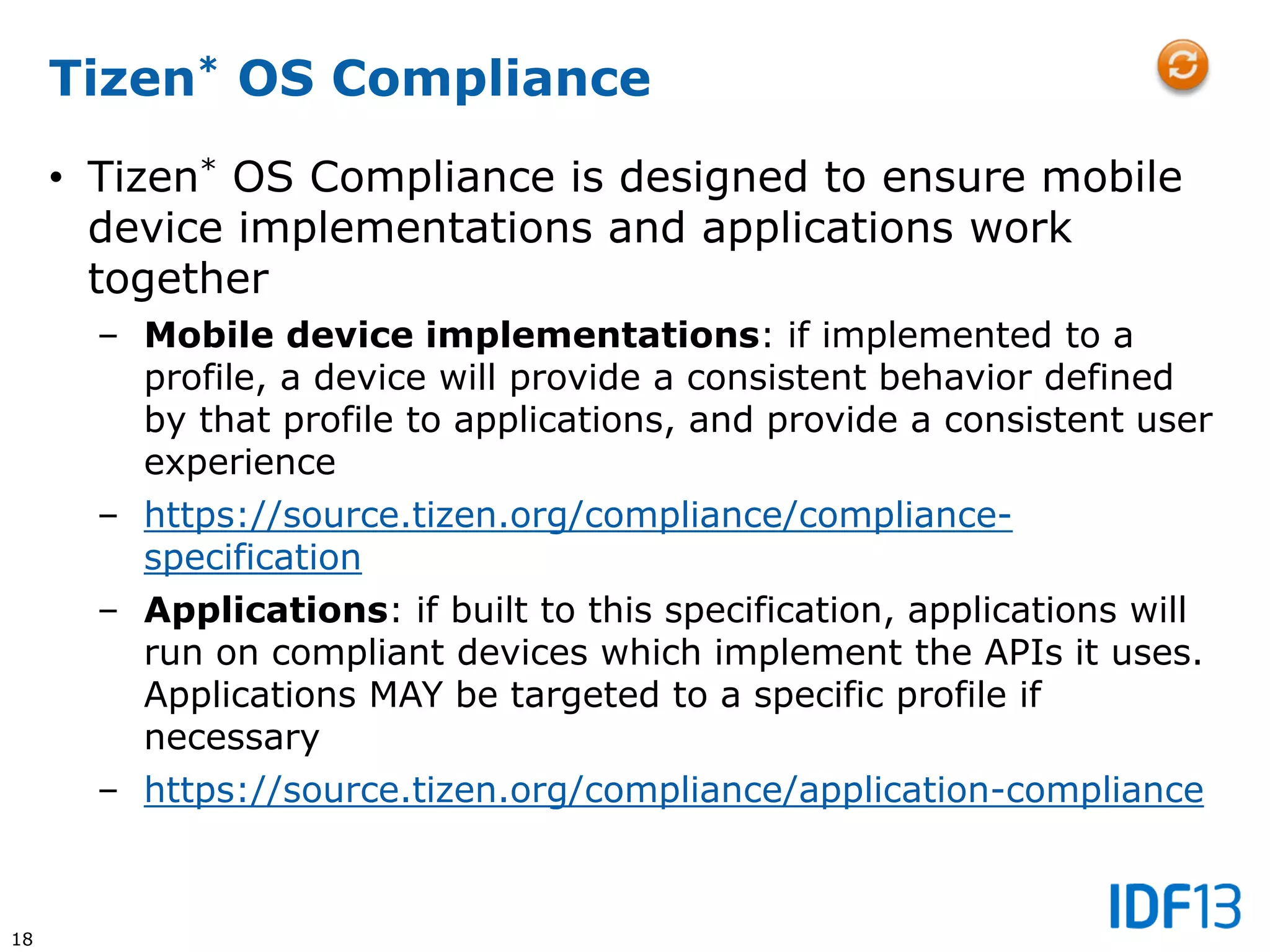 18
Tizen* OS Compliance
• Tizen* OS Compliance is designed to ensure mobile
device implementations and applications work
together
– Mobile device implementations: if implemented to a
profile, a device will provide a consistent behavior defined
by that profile to applications, and provide a consistent user
experience
– https://source.tizen.org/compliance/compliance-
specification
– Applications: if built to this specification, applications will
run on compliant devices which implement the APIs it uses.
Applications MAY be targeted to a specific profile if
necessary
– https://source.tizen.org/compliance/application-compliance
 