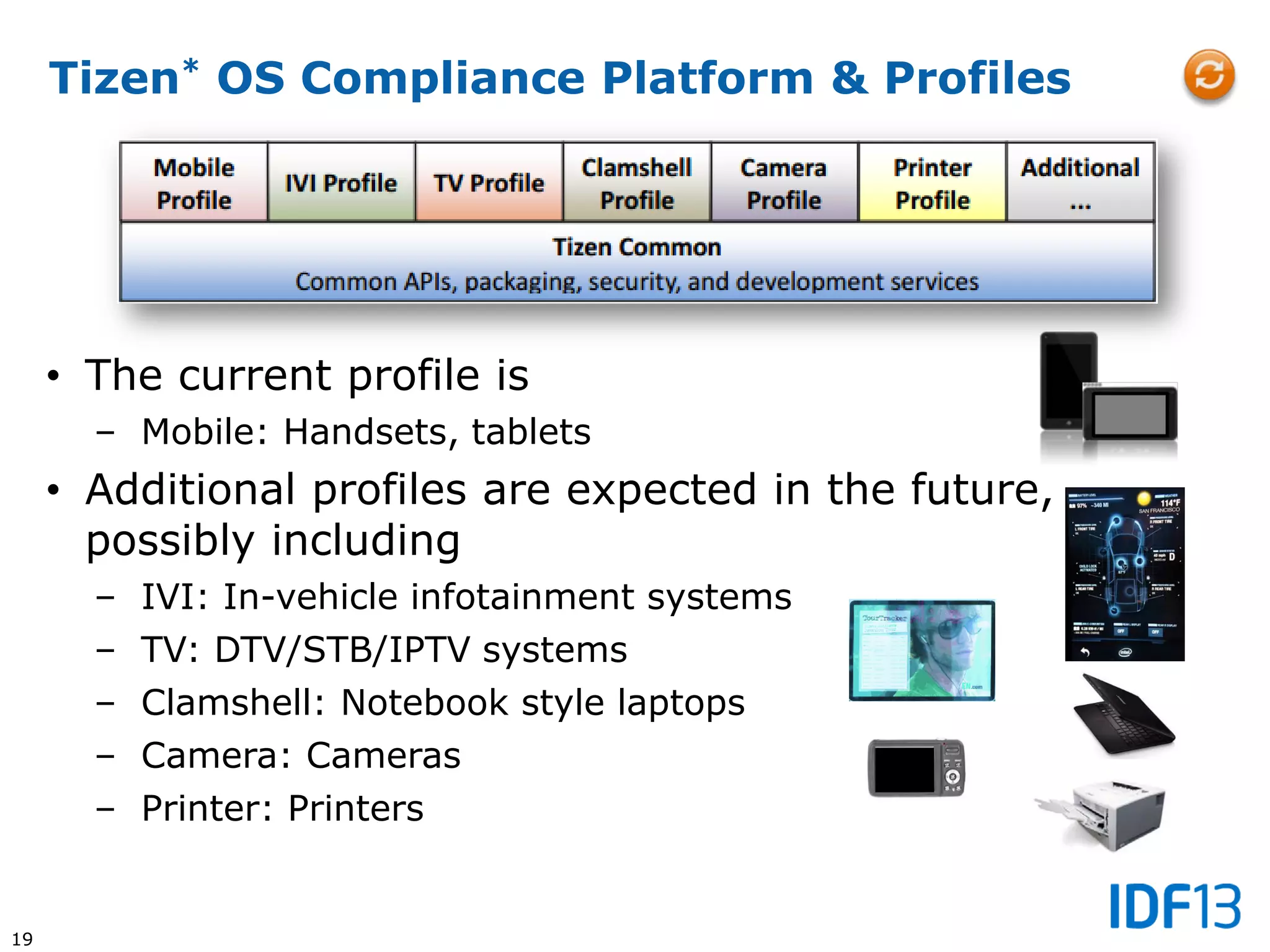 19
Tizen* OS Compliance Platform & Profiles
• The current profile is
– Mobile: Handsets, tablets
• Additional profiles are expected in the future,
possibly including
– IVI: In-vehicle infotainment systems
– TV: DTV/STB/IPTV systems
– Clamshell: Notebook style laptops
– Camera: Cameras
– Printer: Printers
 