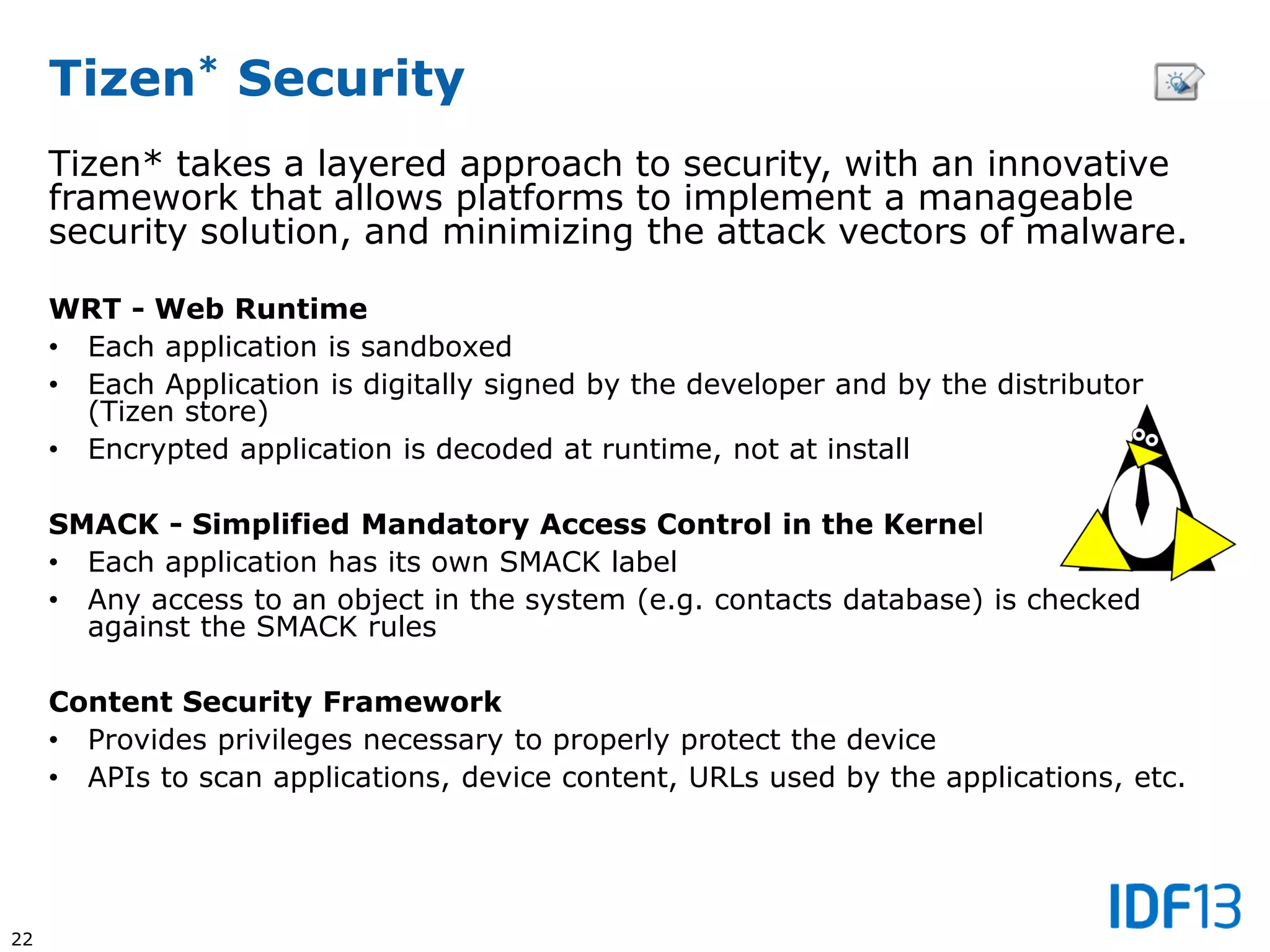 22
Tizen* Security
Tizen* takes a layered approach to security, with an innovative
framework that allows platforms to implement a manageable
security solution, and minimizing the attack vectors of malware.
WRT - Web Runtime
• Each application is sandboxed
• Each Application is digitally signed by the developer and by the distributor
(Tizen store)
• Encrypted application is decoded at runtime, not at install
SMACK - Simplified Mandatory Access Control in the Kernel
• Each application has its own SMACK label
• Any access to an object in the system (e.g. contacts database) is checked
against the SMACK rules
Content Security Framework
• Provides privileges necessary to properly protect the device
• APIs to scan applications, device content, URLs used by the applications, etc.
 