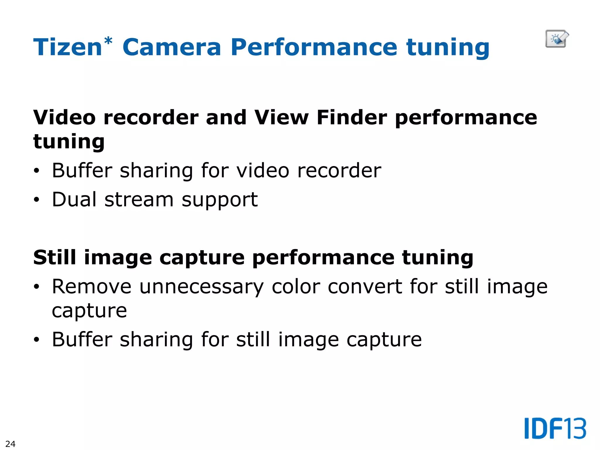 24
Video recorder and View Finder performance
tuning
• Buffer sharing for video recorder
• Dual stream support
Still image capture performance tuning
• Remove unnecessary color convert for still image
capture
• Buffer sharing for still image capture
Tizen* Camera Performance tuning
 