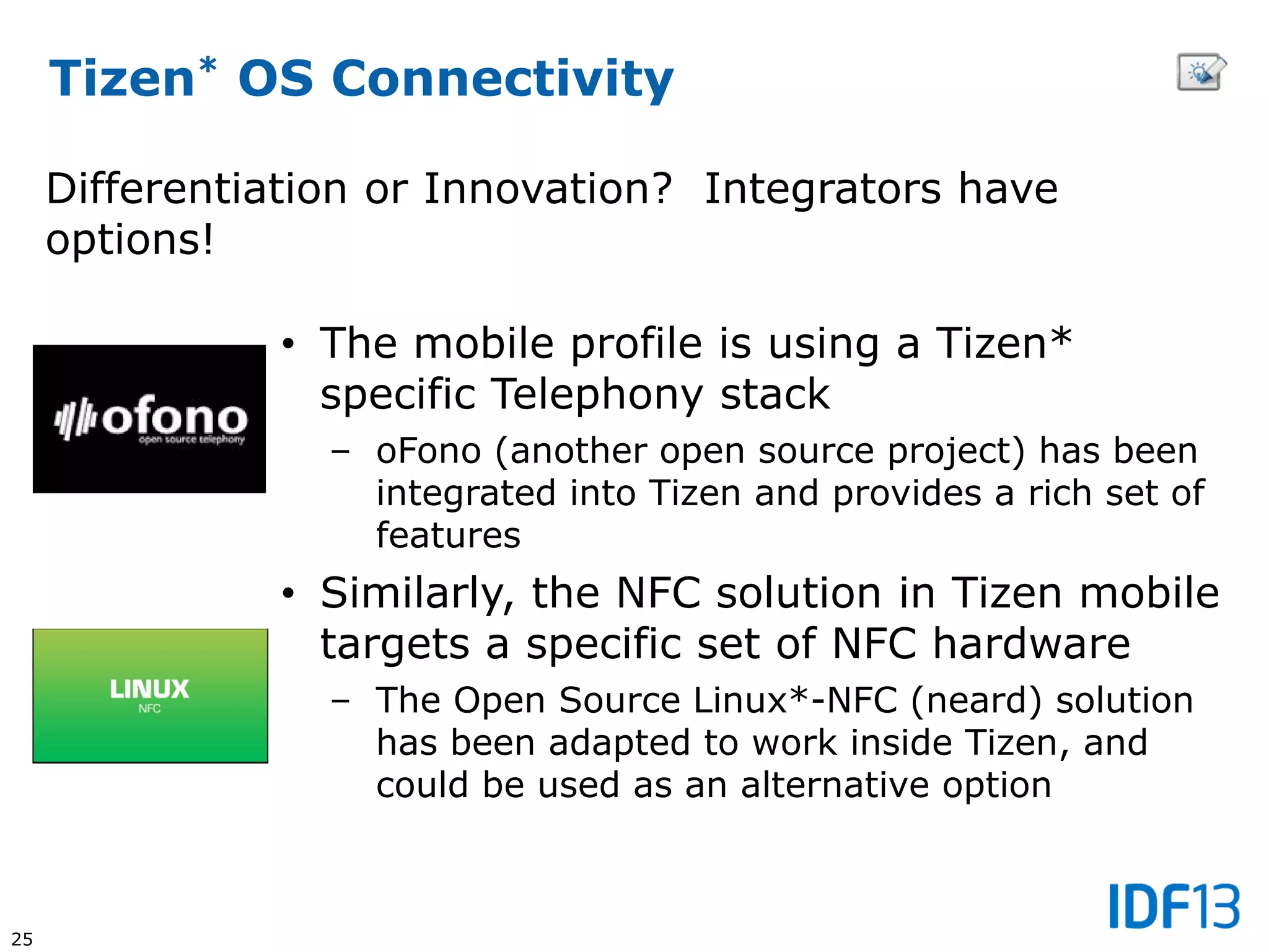 25
Tizen* OS Connectivity
• The mobile profile is using a Tizen*
specific Telephony stack
– oFono (another open source project) has been
integrated into Tizen and provides a rich set of
features
• Similarly, the NFC solution in Tizen mobile
targets a specific set of NFC hardware
– The Open Source Linux*-NFC (neard) solution
has been adapted to work inside Tizen, and
could be used as an alternative option
Differentiation or Innovation? Integrators have
options!
 