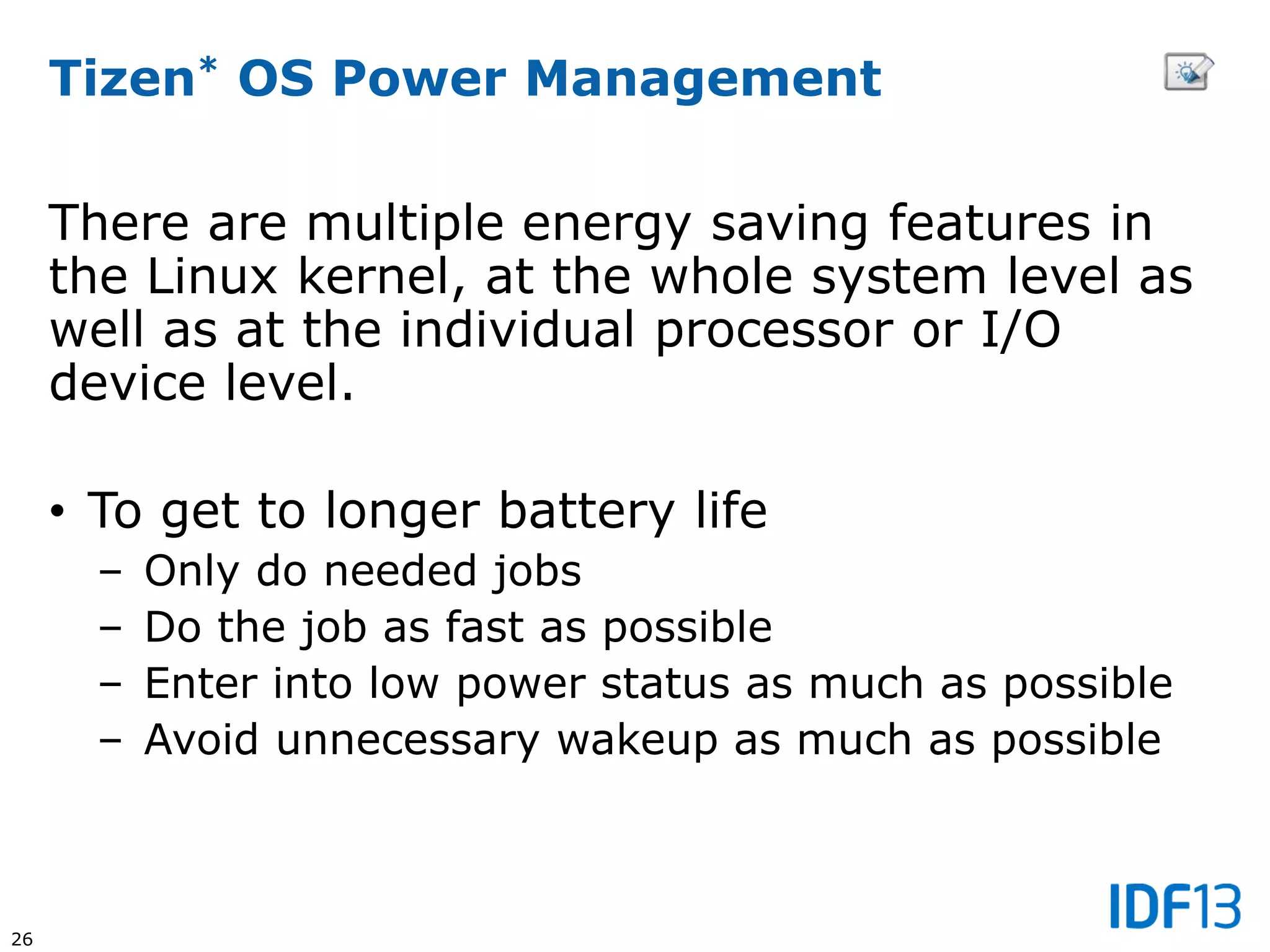26
Tizen* OS Power Management
There are multiple energy saving features in
the Linux kernel, at the whole system level as
well as at the individual processor or I/O
device level.
• To get to longer battery life
– Only do needed jobs
– Do the job as fast as possible
– Enter into low power status as much as possible
– Avoid unnecessary wakeup as much as possible
 