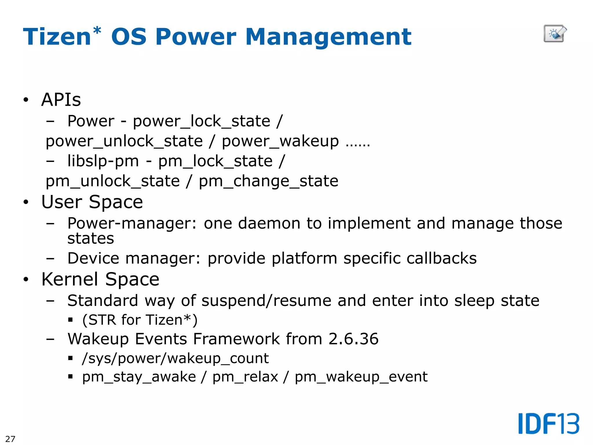 27
Tizen* OS Power Management
• APIs
– Power - power_lock_state /
power_unlock_state / power_wakeup ……
– libslp-pm - pm_lock_state /
pm_unlock_state / pm_change_state
• User Space
– Power-manager: one daemon to implement and manage those
states
– Device manager: provide platform specific callbacks
• Kernel Space
– Standard way of suspend/resume and enter into sleep state
 (STR for Tizen*)
– Wakeup Events Framework from 2.6.36
 /sys/power/wakeup_count
 pm_stay_awake / pm_relax / pm_wakeup_event
 