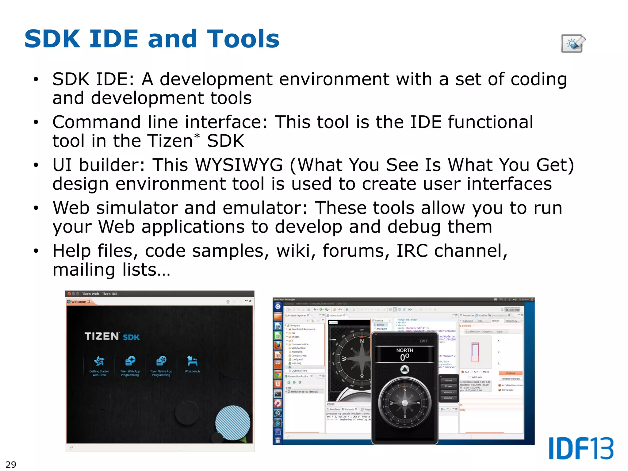 29
SDK IDE and Tools
• SDK IDE: A development environment with a set of coding
and development tools
• Command line interface: This tool is the IDE functional
tool in the Tizen* SDK
• UI builder: This WYSIWYG (What You See Is What You Get)
design environment tool is used to create user interfaces
• Web simulator and emulator: These tools allow you to run
your Web applications to develop and debug them
• Help files, code samples, wiki, forums, IRC channel,
mailing lists…
 