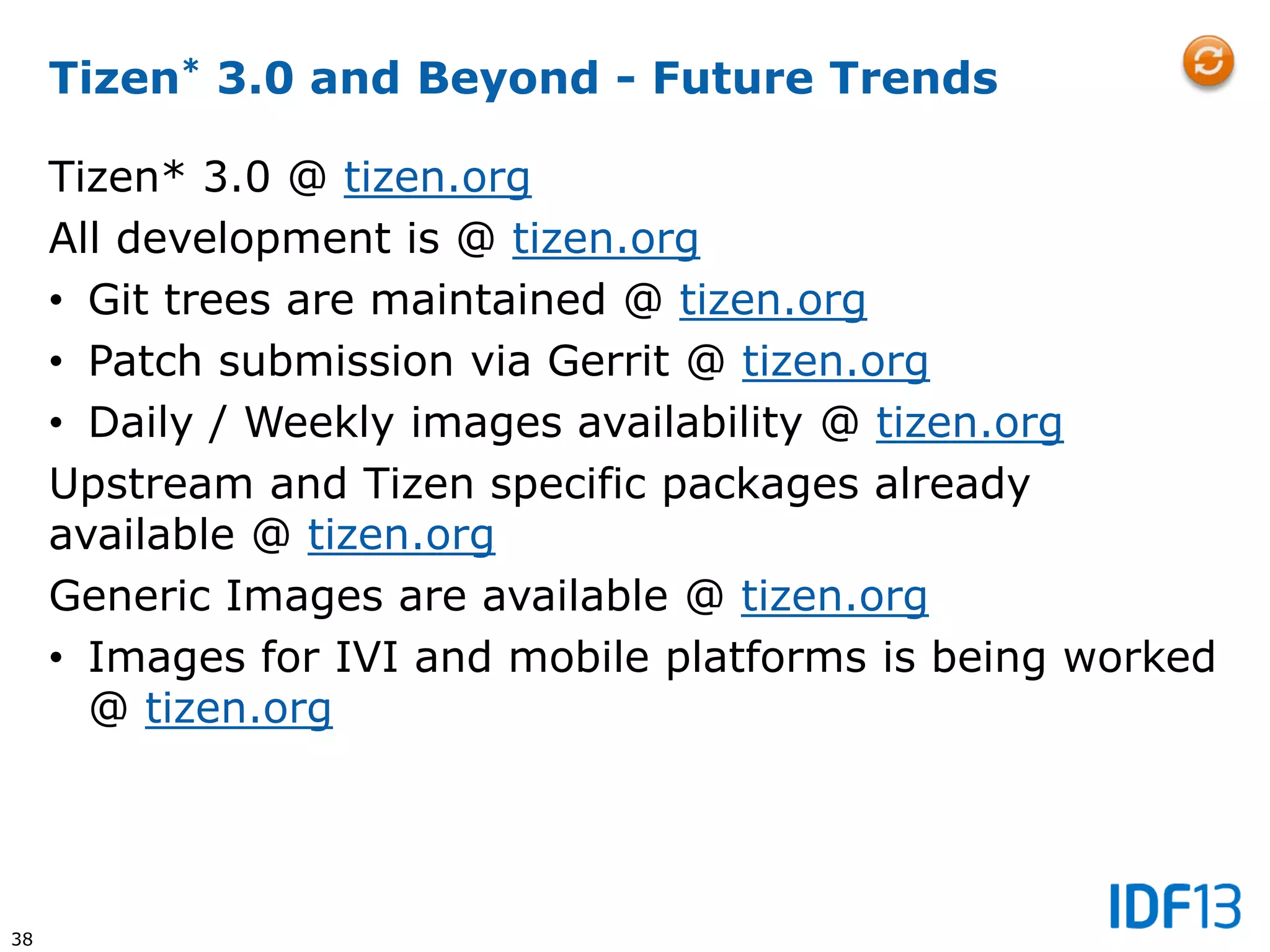 38
Tizen* 3.0 and Beyond - Future Trends
Tizen* 3.0 @ tizen.org
All development is @ tizen.org
• Git trees are maintained @ tizen.org
• Patch submission via Gerrit @ tizen.org
• Daily / Weekly images availability @ tizen.org
Upstream and Tizen specific packages already
available @ tizen.org
Generic Images are available @ tizen.org
• Images for IVI and mobile platforms is being worked
@ tizen.org
 