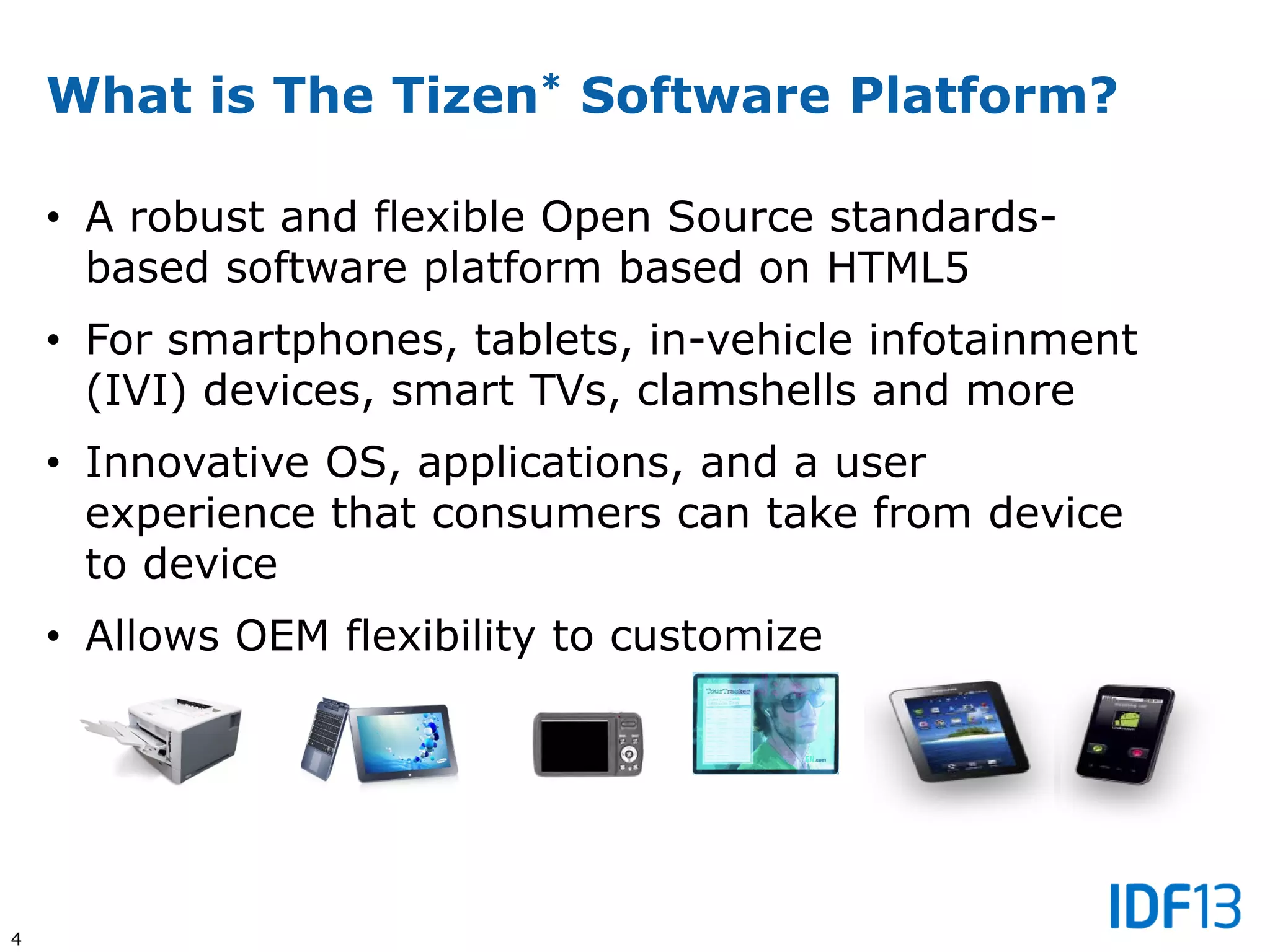 4
What is The Tizen* Software Platform?
• A robust and flexible Open Source standards-
based software platform based on HTML5
• For smartphones, tablets, in-vehicle infotainment
(IVI) devices, smart TVs, clamshells and more
• Innovative OS, applications, and a user
experience that consumers can take from device
to device
• Allows OEM flexibility to customize
 