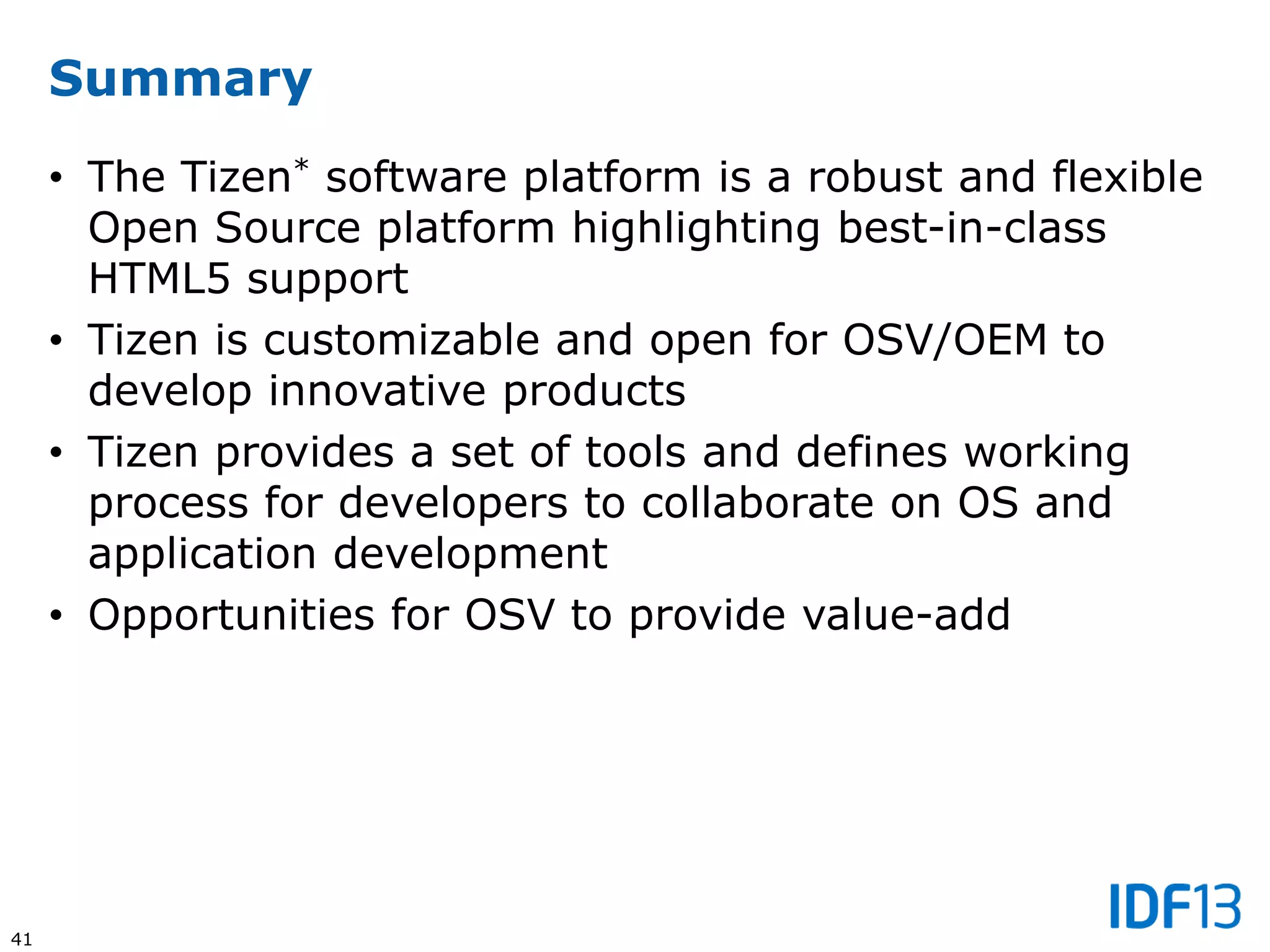 41
Summary
• The Tizen* software platform is a robust and flexible
Open Source platform highlighting best-in-class
HTML5 support
• Tizen is customizable and open for OSV/OEM to
develop innovative products
• Tizen provides a set of tools and defines working
process for developers to collaborate on OS and
application development
• Opportunities for OSV to provide value-add
 