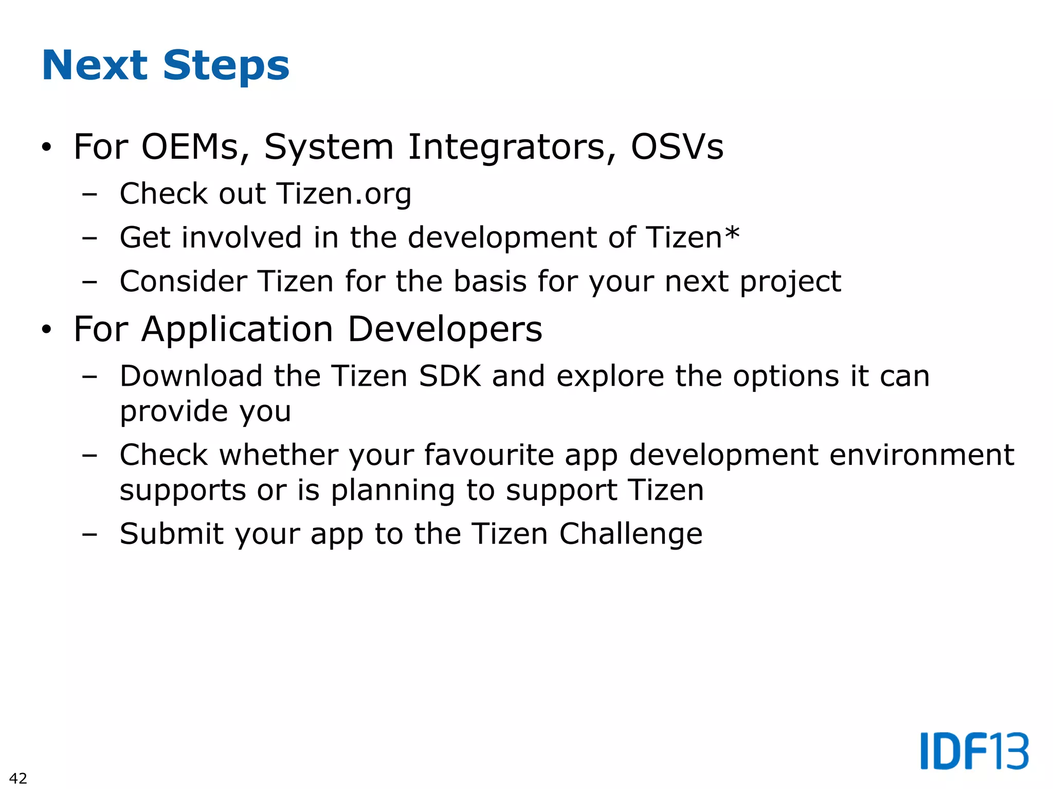 42
Next Steps
• For OEMs, System Integrators, OSVs
– Check out Tizen.org
– Get involved in the development of Tizen*
– Consider Tizen for the basis for your next project
• For Application Developers
– Download the Tizen SDK and explore the options it can
provide you
– Check whether your favourite app development environment
supports or is planning to support Tizen
– Submit your app to the Tizen Challenge
 