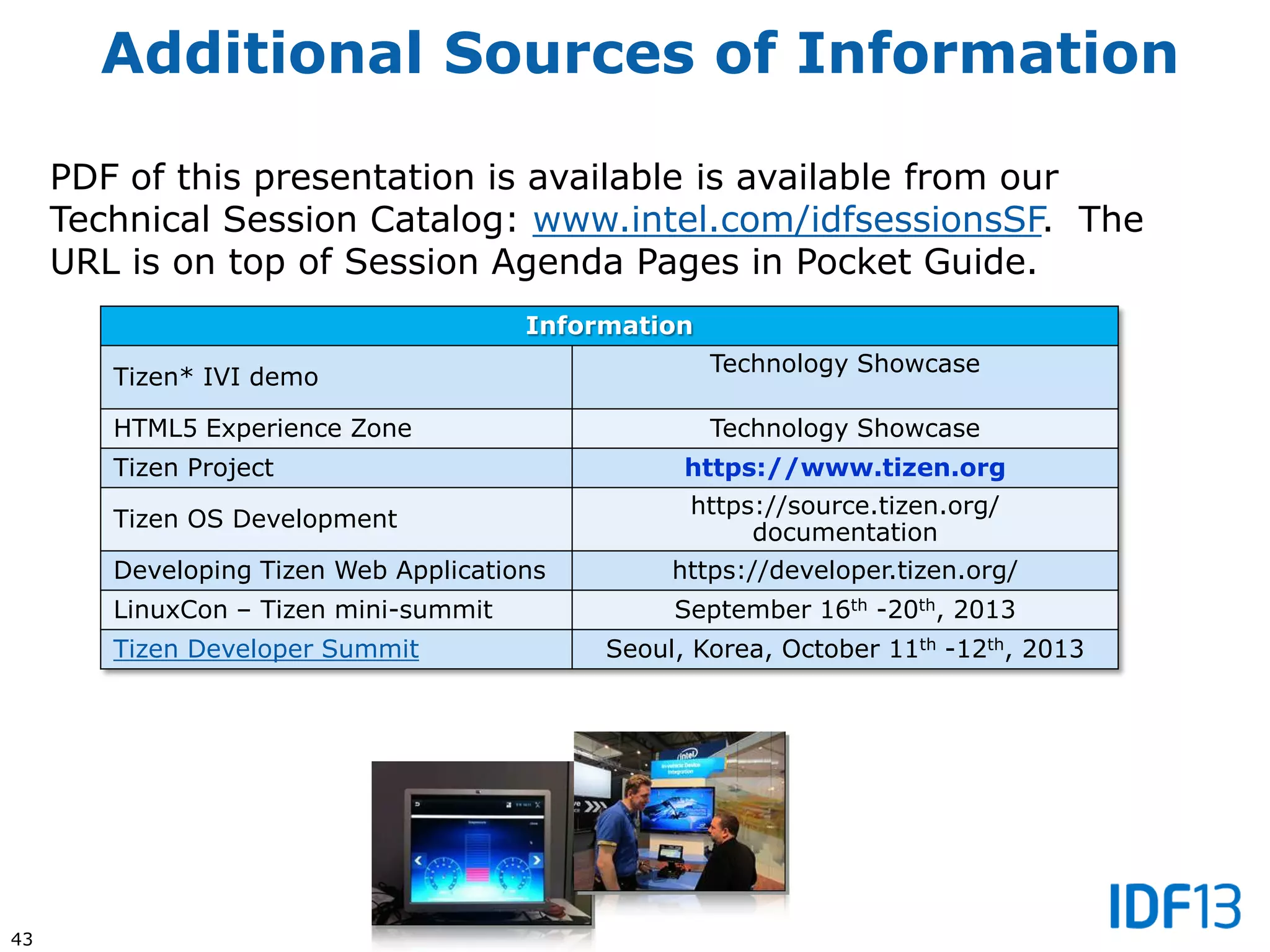 43
Additional Sources of Information
PDF of this presentation is available is available from our
Technical Session Catalog: www.intel.com/idfsessionsSF. The
URL is on top of Session Agenda Pages in Pocket Guide.
Information
Tizen* IVI demo
Technology Showcase
HTML5 Experience Zone Technology Showcase
Tizen Project https://www.tizen.org
Tizen OS Development
https://source.tizen.org/
documentation
Developing Tizen Web Applications https://developer.tizen.org/
LinuxCon – Tizen mini-summit September 16th -20th, 2013
Tizen Developer Summit Seoul, Korea, October 11th -12th, 2013
 