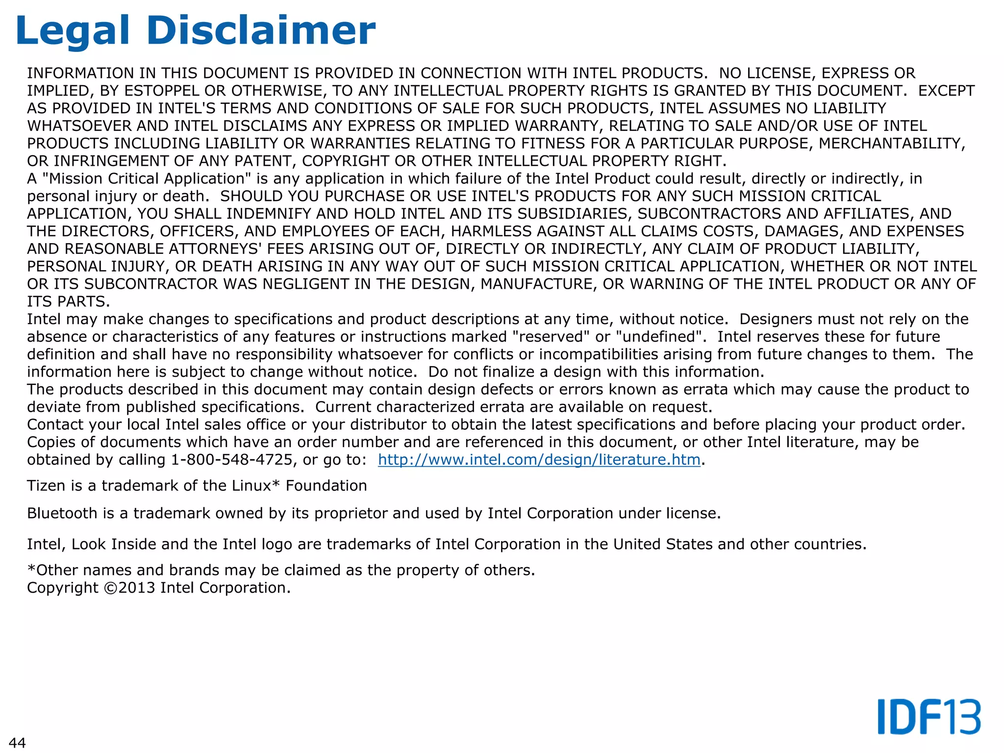 44
Legal Disclaimer
INFORMATION IN THIS DOCUMENT IS PROVIDED IN CONNECTION WITH INTEL PRODUCTS. NO LICENSE, EXPRESS OR
IMPLIED, BY ESTOPPEL OR OTHERWISE, TO ANY INTELLECTUAL PROPERTY RIGHTS IS GRANTED BY THIS DOCUMENT. EXCEPT
AS PROVIDED IN INTEL'S TERMS AND CONDITIONS OF SALE FOR SUCH PRODUCTS, INTEL ASSUMES NO LIABILITY
WHATSOEVER AND INTEL DISCLAIMS ANY EXPRESS OR IMPLIED WARRANTY, RELATING TO SALE AND/OR USE OF INTEL
PRODUCTS INCLUDING LIABILITY OR WARRANTIES RELATING TO FITNESS FOR A PARTICULAR PURPOSE, MERCHANTABILITY,
OR INFRINGEMENT OF ANY PATENT, COPYRIGHT OR OTHER INTELLECTUAL PROPERTY RIGHT.
A "Mission Critical Application" is any application in which failure of the Intel Product could result, directly or indirectly, in
personal injury or death. SHOULD YOU PURCHASE OR USE INTEL'S PRODUCTS FOR ANY SUCH MISSION CRITICAL
APPLICATION, YOU SHALL INDEMNIFY AND HOLD INTEL AND ITS SUBSIDIARIES, SUBCONTRACTORS AND AFFILIATES, AND
THE DIRECTORS, OFFICERS, AND EMPLOYEES OF EACH, HARMLESS AGAINST ALL CLAIMS COSTS, DAMAGES, AND EXPENSES
AND REASONABLE ATTORNEYS' FEES ARISING OUT OF, DIRECTLY OR INDIRECTLY, ANY CLAIM OF PRODUCT LIABILITY,
PERSONAL INJURY, OR DEATH ARISING IN ANY WAY OUT OF SUCH MISSION CRITICAL APPLICATION, WHETHER OR NOT INTEL
OR ITS SUBCONTRACTOR WAS NEGLIGENT IN THE DESIGN, MANUFACTURE, OR WARNING OF THE INTEL PRODUCT OR ANY OF
ITS PARTS.
Intel may make changes to specifications and product descriptions at any time, without notice. Designers must not rely on the
absence or characteristics of any features or instructions marked "reserved" or "undefined". Intel reserves these for future
definition and shall have no responsibility whatsoever for conflicts or incompatibilities arising from future changes to them. The
information here is subject to change without notice. Do not finalize a design with this information.
The products described in this document may contain design defects or errors known as errata which may cause the product to
deviate from published specifications. Current characterized errata are available on request.
Contact your local Intel sales office or your distributor to obtain the latest specifications and before placing your product order.
Copies of documents which have an order number and are referenced in this document, or other Intel literature, may be
obtained by calling 1-800-548-4725, or go to: http://www.intel.com/design/literature.htm.
Tizen is a trademark of the Linux* Foundation
Bluetooth is a trademark owned by its proprietor and used by Intel Corporation under license.
Intel, Look Inside and the Intel logo are trademarks of Intel Corporation in the United States and other countries.
*Other names and brands may be claimed as the property of others.
Copyright ©2013 Intel Corporation.
 