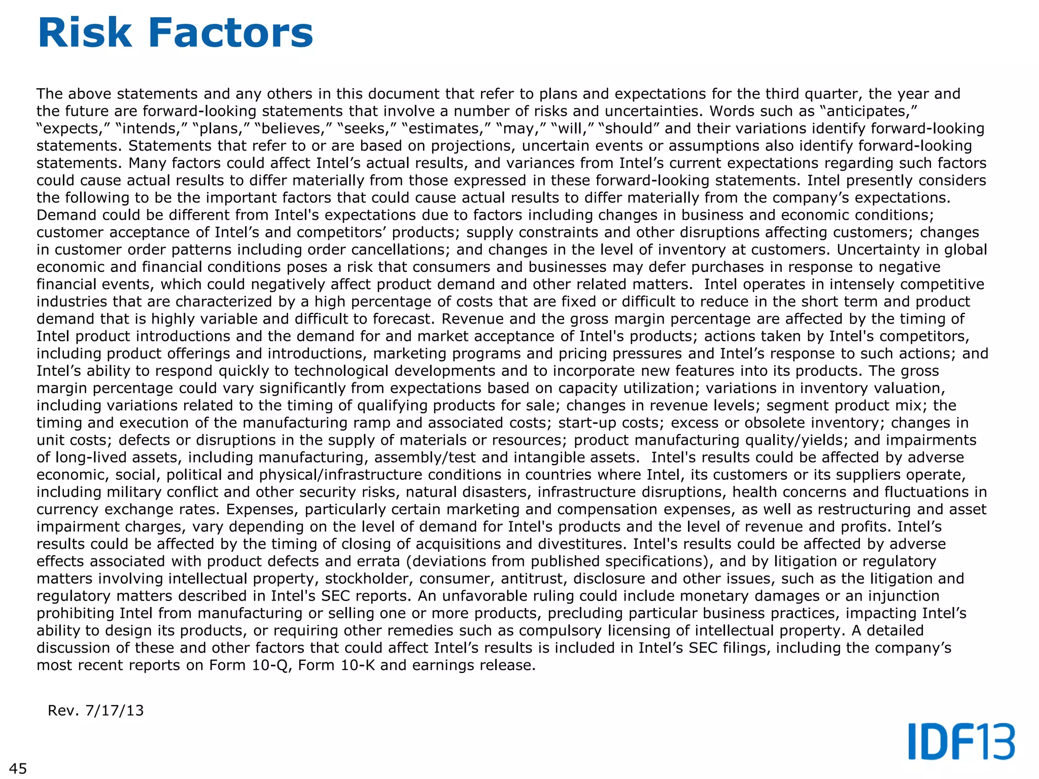 45
Risk Factors
The above statements and any others in this document that refer to plans and expectations for the third quarter, the year and
the future are forward-looking statements that involve a number of risks and uncertainties. Words such as “anticipates,”
“expects,” “intends,” “plans,” “believes,” “seeks,” “estimates,” “may,” “will,” “should” and their variations identify forward-looking
statements. Statements that refer to or are based on projections, uncertain events or assumptions also identify forward-looking
statements. Many factors could affect Intel’s actual results, and variances from Intel’s current expectations regarding such factors
could cause actual results to differ materially from those expressed in these forward-looking statements. Intel presently considers
the following to be the important factors that could cause actual results to differ materially from the company’s expectations.
Demand could be different from Intel's expectations due to factors including changes in business and economic conditions;
customer acceptance of Intel’s and competitors’ products; supply constraints and other disruptions affecting customers; changes
in customer order patterns including order cancellations; and changes in the level of inventory at customers. Uncertainty in global
economic and financial conditions poses a risk that consumers and businesses may defer purchases in response to negative
financial events, which could negatively affect product demand and other related matters. Intel operates in intensely competitive
industries that are characterized by a high percentage of costs that are fixed or difficult to reduce in the short term and product
demand that is highly variable and difficult to forecast. Revenue and the gross margin percentage are affected by the timing of
Intel product introductions and the demand for and market acceptance of Intel's products; actions taken by Intel's competitors,
including product offerings and introductions, marketing programs and pricing pressures and Intel’s response to such actions; and
Intel’s ability to respond quickly to technological developments and to incorporate new features into its products. The gross
margin percentage could vary significantly from expectations based on capacity utilization; variations in inventory valuation,
including variations related to the timing of qualifying products for sale; changes in revenue levels; segment product mix; the
timing and execution of the manufacturing ramp and associated costs; start-up costs; excess or obsolete inventory; changes in
unit costs; defects or disruptions in the supply of materials or resources; product manufacturing quality/yields; and impairments
of long-lived assets, including manufacturing, assembly/test and intangible assets. Intel's results could be affected by adverse
economic, social, political and physical/infrastructure conditions in countries where Intel, its customers or its suppliers operate,
including military conflict and other security risks, natural disasters, infrastructure disruptions, health concerns and fluctuations in
currency exchange rates. Expenses, particularly certain marketing and compensation expenses, as well as restructuring and asset
impairment charges, vary depending on the level of demand for Intel's products and the level of revenue and profits. Intel’s
results could be affected by the timing of closing of acquisitions and divestitures. Intel's results could be affected by adverse
effects associated with product defects and errata (deviations from published specifications), and by litigation or regulatory
matters involving intellectual property, stockholder, consumer, antitrust, disclosure and other issues, such as the litigation and
regulatory matters described in Intel's SEC reports. An unfavorable ruling could include monetary damages or an injunction
prohibiting Intel from manufacturing or selling one or more products, precluding particular business practices, impacting Intel’s
ability to design its products, or requiring other remedies such as compulsory licensing of intellectual property. A detailed
discussion of these and other factors that could affect Intel’s results is included in Intel’s SEC filings, including the company’s
most recent reports on Form 10-Q, Form 10-K and earnings release.
Rev. 7/17/13
 