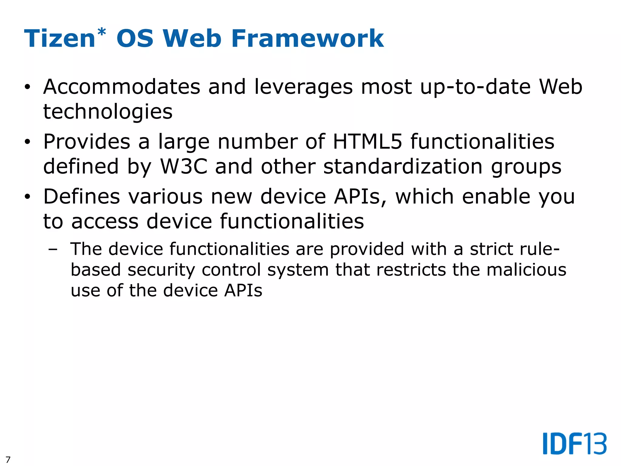 7
Tizen* OS Web Framework
• Accommodates and leverages most up-to-date Web
technologies
• Provides a large number of HTML5 functionalities
defined by W3C and other standardization groups
• Defines various new device APIs, which enable you
to access device functionalities
– The device functionalities are provided with a strict rule-
based security control system that restricts the malicious
use of the device APIs
 