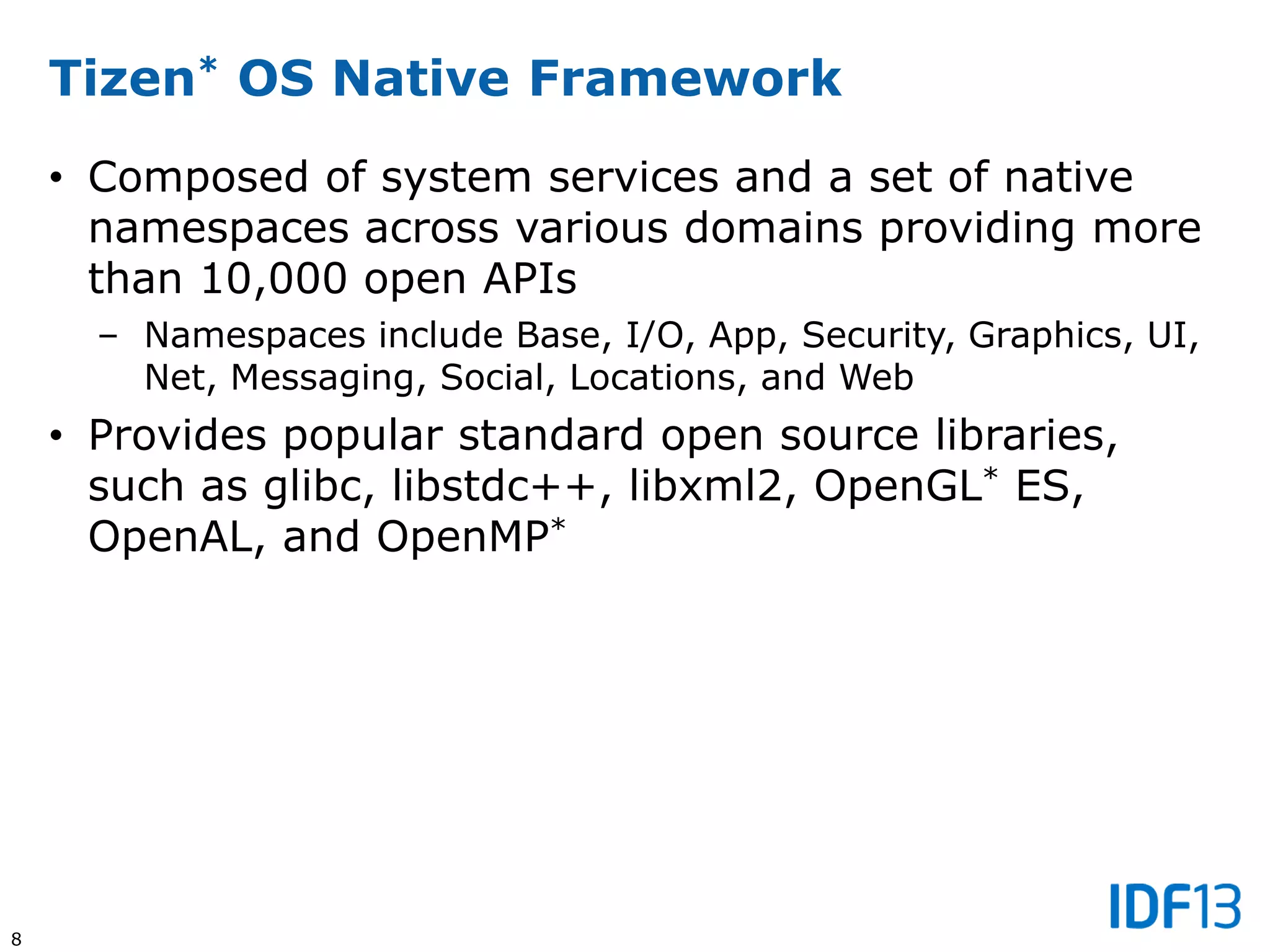 8
Tizen* OS Native Framework
• Composed of system services and a set of native
namespaces across various domains providing more
than 10,000 open APIs
– Namespaces include Base, I/O, App, Security, Graphics, UI,
Net, Messaging, Social, Locations, and Web
• Provides popular standard open source libraries,
such as glibc, libstdc++, libxml2, OpenGL* ES,
OpenAL, and OpenMP*
 