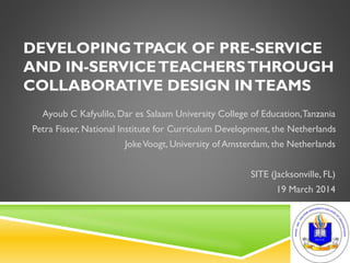 DEVELOPINGTPACK OF PRE-SERVICE
AND IN-SERVICETEACHERSTHROUGH
COLLABORATIVE DESIGN INTEAMS
Ayoub C Kafyulilo, Dar es Salaam University College of Education,Tanzania
Petra Fisser, National Institute for Curriculum Development, the Netherlands
JokeVoogt, University of Amsterdam, the Netherlands
SITE (Jacksonville, FL)
19 March 2014
 