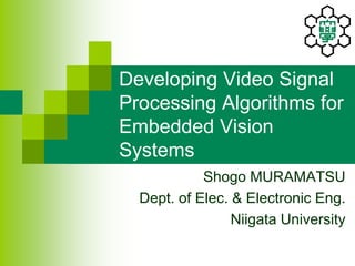 Developing Video Signal
Processing Algorithms for
Embedded Vision
Systems
Shogo MURAMATSU
Dept. of Elec. & Electronic Eng.
Niigata University
 
