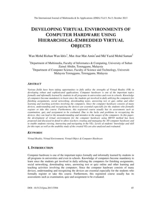 The International Journal of Multimedia & Its Applications (IJMA) Vol.5, No.5, October 2013

DEVELOPING VIRTUAL ENVIRONMENTS OF
COMPUTER HARDWARE USING
HIERARCHICAL-EMBEDDED VIRTUAL
OBJECTS
Wan Mohd Rizhan Wan Idris1, Mat Atar Mat Amin1and Md Yazid Mohd Saman2
1

Department of Multimedia, Faculty of Informatics & Computing, University of Sultan
Zainal Abidin, Terengganu, Malaysia
2
Department of Computer Science, Faculty of Science and Technology, Universiti
Malaysia Terengganu, Terengganu, Malaysia

ABSTRACT
Various fields have been taking opportunities to fully utilize the strengths of Virtual Reality (VR) in
developing robust and sophisticated applications. Computer hardware is one of the important topics
formally and informally learned by students in all programs in universities and even in schools. Knowledge
of computers become mandatory to learn since the students get involved in daily utilizing the computers for
finishing assignments, social networking, downloading notes, answering test or quiz online and other
learning and teaching activities involving the computers. Since the computer hardware consists of many
devices, understanding and recognizing the devices are essential especially for the students who formally
register or take this course. Furthermore, this registered course usually has its assessments such as
examination, quiz and assignment to be evaluated. Due to the lacks and problems in recognizing the
devices, they can lead to the misunderstanding and mistakes in the usages of the computers. In this paper,
the development of virtual environments for the computer hardware using HEVO method has been
proposed and discussed in detail to allow teachers creating and managing the 3D computer hardware and
to enable students viewing, interacting and navigating in the VEs. Levels of students’ knowledge and skill
for this topic as well as the usability study of the created VEs are also analysed and evaluated.

KEYWORDS
Virtual Reality, Virtual Environment, Virtual Object & Computer Hardware

1. INTRODUCTION
Computer hardware is one of the important topics formally and informally learned by students in
all programs in universities and even in schools. Knowledge of computers become mandatory to
learn since the students get involved in daily utilizing the computers for finishing assignments,
social networking, downloading notes, answering test or quiz online and other learning and
teaching activities involving the computers. Since the computer hardware consists of many
devices, understanding and recognizing the devices are essential especially for the students who
formally register or take this course. Furthermore, this registered course usually has its
assessments such as examination, quiz and assignment to be evaluated.

DOI : 10.5121/ijma.2013.5504

45

 