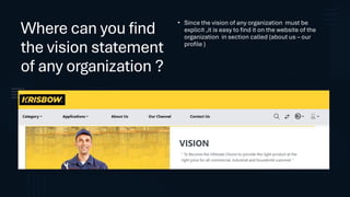 Where can you find
the vision statement
of any organization ?
• Since the vision of any organization must be
explicit ,it is easy to find it on the website of the
organization in section called (about us – our
profile )
 