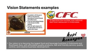 Vision Statements examples
• Our vision is to become the largest food and beverage business in Indonesia and
Southeast Asia, with affordable quality products, fast and friendly service, quality
control, and creative business development.
• To become the number one national
fast food restaurant in Indonesia.
 