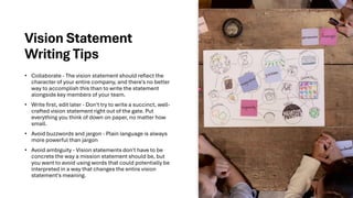 Vision Statement
Writing Tips
• Collaborate - The vision statement should reflect the
character of your entire company, and there's no better
way to accomplish this than to write the statement
alongside key members of your team.
• Write first, edit later - Don't try to write a succinct, well-
crafted vision statement right out of the gate. Put
everything you think of down on paper, no matter how
small.
• Avoid buzzwords and jargon - Plain language is always
more powerful than jargon
• Avoid ambiguity - Vision statements don't have to be
concrete the way a mission statement should be, but
you want to avoid using words that could potentially be
interpreted in a way that changes the entire vision
statement's meaning.
 