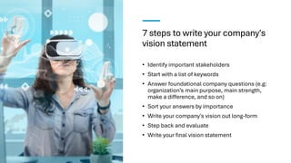 7 steps to write your company's
vision statement
• Identify important stakeholders
• Start with a list of keywords
• Answer foundational company questions (e.g:
organization’s main purpose, main strength,
make a difference, and so on)
• Sort your answers by importance
• Write your company's vision out long-form
• Step back and evaluate
• Write your final vision statement
 
