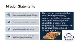 Mission Statements
A mission statement sets out the purpose and
primary objectives of a business in the present.
A mission statement should be memorable
A mission statement should be inspiring
A corporate vision looks towards the future and
where the business would like to be
• Carrying out business in the
field of food processing,
namely the further processed
chocolate industry (further
chocolate process) and
empowering human resources
to achieve prosperity and
independence.
 
