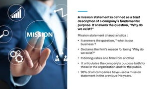 A mission statement is defined as a brief
description of a company's fundamental
purpose. It answers the question, "Why do
we exist?"
Mission statement characteristics :
• It answers the question, “ what is our
business ?
• Declares the firm’s reason for being "Why do
we exist?“
• It distinguishes one firm from another
• It articulates the company's purpose both for
those in the organization and for the public.
• 90% of all companies have used a mission
statement in the previous five years.
 