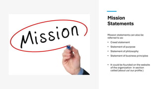 Mission
Statements
Mission statements can also be
referred to as:
• Creed statement
• Statement of purpose
• Statement of philosophy
• Statement of business principles
• It could be founded on the website
of the organization in section
called (about us/ our profile )
 