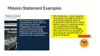 Mission Statement Examples
• We make top - notch quality
and sevice as high priority in
providing integrity food to
customers We strive to make
better ways in creating value
for stakeholder through
innovation and technology
We commit to our people by
providing an opportunity to
grow and excel
• Provides all hotel fabric
necessities, from bath to
bed linens with the
integrated manufacturer
and uncompromising
premium quality while
maintaining a competitive
price for our customers.
 