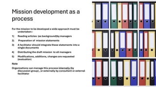 Mission development as a
process
For the mission to be developed a wide approach must be
undertaken:-
1) Reading articles (as background)by managers
2) Preparation of mission statements
3) A facilitator should integrate these statements into a
single documents
4) Distributing the draft mission to all managers
5) Modifications, additions, changes are requested
(evaluation)
Note
Organizations can manage this process internally (by
discussion group) , or externally by consultant or external
facilitator
 