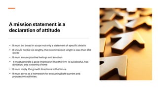 A mission statement is a
declaration of attitude
• It must be broad in scope not only a statement of specific details
• It should not be too lengthy, the recommended length is less than 250
words
• It must arouse positive feelings and emotion
• It must generate a good impression that the firm is successful, has
direction, and is worthy of time
• It must imply the growth directions in the future
• It must serve as a framework for evaluating both current and
prospective activities.
 