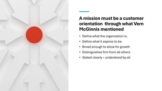 A mission must be a customer
orientation through what Vern
McGinnis mentioned
• Define what the organization is.
• Define what it aspires to be.
• Broad enough to allow for growth
• Distinguishes firm from all others
• Stated clearly – understood by all
 