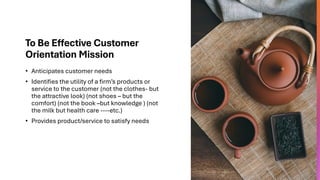 To Be Effective Customer
Orientation Mission
• Anticipates customer needs
• Identifies the utility of a firm’s products or
service to the customer (not the clothes- but
the attractive look) (not shoes – but the
comfort) (not the book –but knowledge ) (not
the milk but health care ----etc.)
• Provides product/service to satisfy needs
 