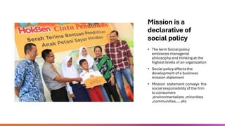 Mission is a
declarative of
social policy
• The term Social policy
embraces managerial
philosophy and thinking at the
highest levels of an organization
• Social policy affects the
development of a business
mission statement
• Mission statement conveys the
social responsibility of the firm
to consumers
,environmentalists ,minorities
,communities…..etc
 
