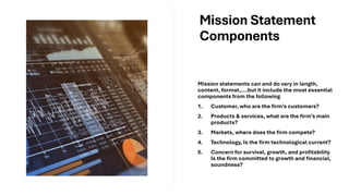 Mission Statement
Components
Mission statements can and do vary in length,
content, format,….but it include the most essential
components from the following
1. Customer, who are the firm’s customers?
2. Products & services, what are the firm’s main
products?
3. Markets, where does the firm compete?
4. Technology, Is the firm technological current?
5. Concern for survival, growth, and profitability
Is the firm committed to growth and financial,
soundness?
 