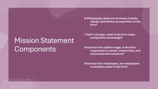 Mission Statement
Components
6-Philosophy, what are the basic beliefs,
values, and ethical prosperities of the
firm?
7-Self- concept, what is the firm major
competitive advantage?
8-Concern for public image, is the firm
responsive to social, community, and
environmental concerns?
9-Concern for employees, are employees
a valuable asset of the firm?
 