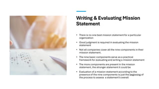 Writing & Evaluating Mission
Statement
• There is no one best mission statement for a particular
organization
• Good judgment is required in evaluating the mission
statement
• Not all companies cover all the nine components in their
mission statement.
• The nine basic components serve as a practical
framework for evaluating and writing a mission statement
• The more components are present in the mission
statement, the stronger statement it could be
• Evaluation of a mission statement according to the
presence of the nine components is just the beginning of
the process to assess a statement’s overall
 