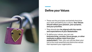 Define your Values
• These are the principles and beliefs that drive
your work and define your culture. Your Values
should reflect your passion, your purpose,
and your priorities.
• They should also be aligned with the needs
and expectations of your Stakeholder.
• To define your values, you can use
brainstorming, surveys, focus groups, or other
methods to gather input from your
stakeholders. Then, you can narrow down your
list to the most essential and distinctive values
that represent your organization.
 