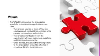 Values
• The ‘VALUES’ define what the organization
stands for — they are the organization’s core
rules
• They provide bounds or limits of how the
employees will conduct their activities while
carrying out the vision and mission.
• They are statements about how the
organization will value customers, suppliers,
and the internal community.
• Once defined, the values that are important
to the organization should be reflected in
everything done by the employees
 